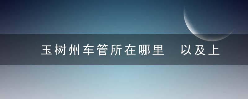 玉树州车管所在哪里 以及上班时间和客服电话